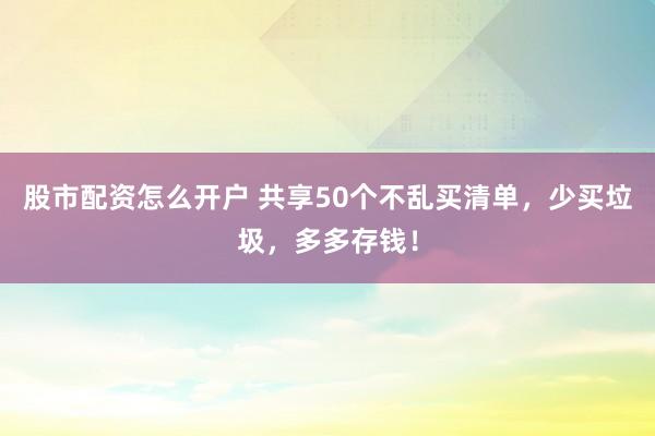 股市配资怎么开户 共享50个不乱买清单,少买垃圾,多多存钱!