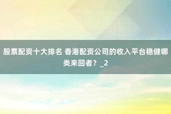 股票配资十大排名 香港配资公司的收入平台稳健哪类来回者?_2