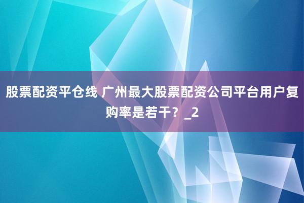 股票配资平仓线 广州最大股票配资公司平台用户复购率是若干?_2