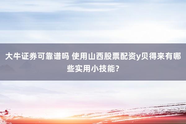 大牛证券可靠谱吗 使用山西股票配资y贝得来有哪些实用小技能?