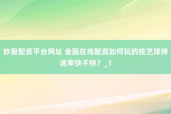炒股配资平台网址 金股在线配资如何玩的技艺撑持速率快不快？_1