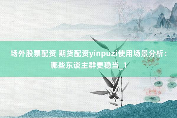 场外股票配资 期货配资yinpuzi使用场景分析：哪些东谈主群更稳当_1