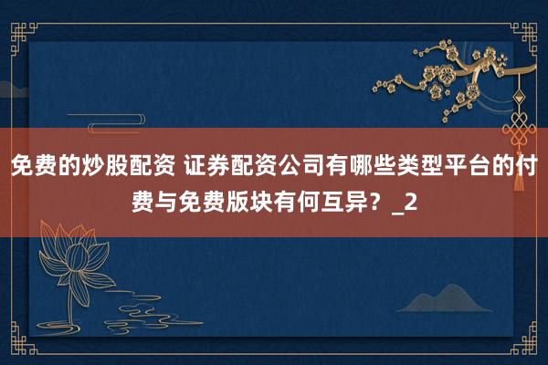 免费的炒股配资 证券配资公司有哪些类型平台的付费与免费版块有何互异？_2