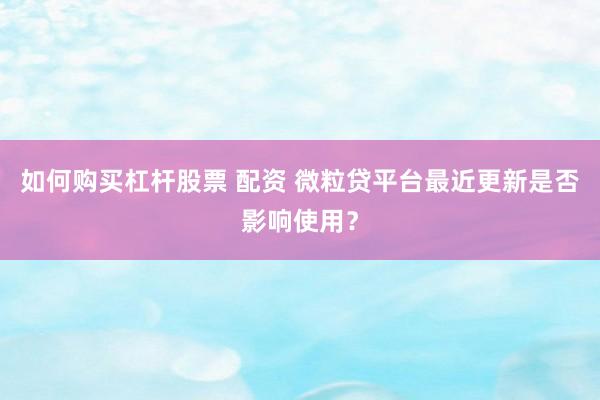 如何购买杠杆股票 配资 微粒贷平台最近更新是否影响使用？