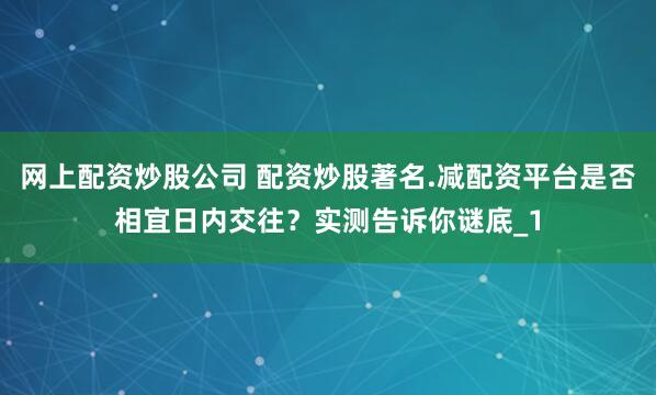 网上配资炒股公司 配资炒股著名.减配资平台是否相宜日内交往？实测告诉你谜底_1