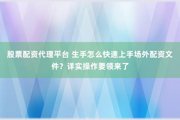 股票配资代理平台 生手怎么快速上手场外配资文件？详实操作要领来了