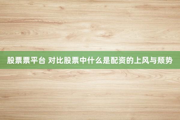 股票票平台 对比股票中什么是配资的上风与颓势