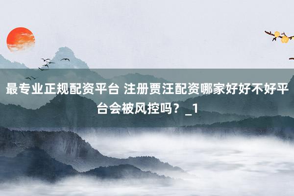 最专业正规配资平台 注册贾汪配资哪家好好不好平台会被风控吗?_1