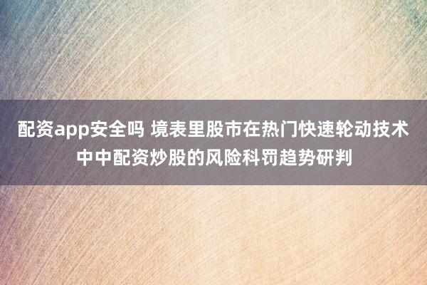 配资app安全吗 境表里股市在热门快速轮动技术中中配资炒股的风险科罚趋势研判