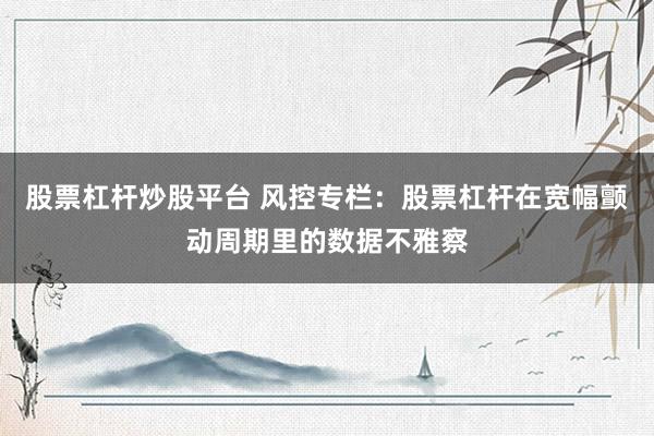股票杠杆炒股平台 风控专栏：股票杠杆在宽幅颤动周期里的数据不雅察