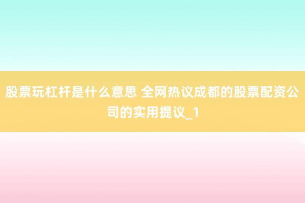 股票玩杠杆是什么意思 全网热议成都的股票配资公司的实用提议_1