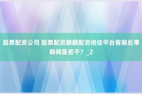 股票配资公司 股票配资翻翻配资绝佳平台客服处事期间是若干？_2