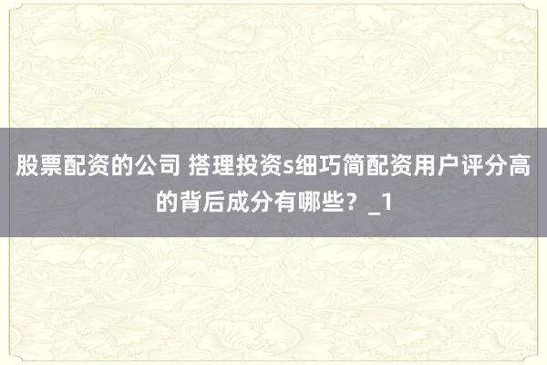 股票配资的公司 搭理投资s细巧简配资用户评分高的背后成分有哪些？_1
