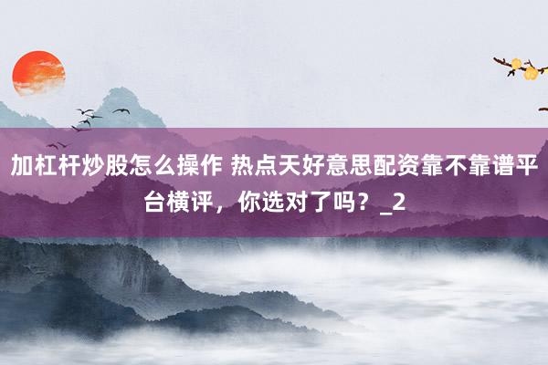 加杠杆炒股怎么操作 热点天好意思配资靠不靠谱平台横评，你选对了吗？_2