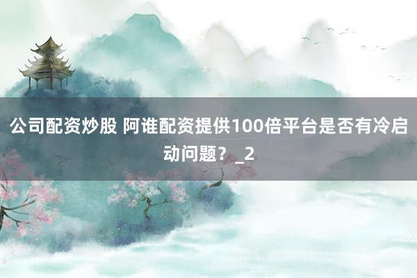 公司配资炒股 阿谁配资提供100倍平台是否有冷启动问题?_2