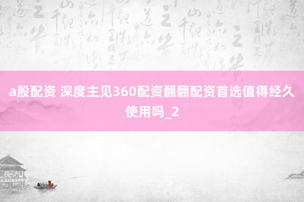 a股配资 深度主见360配资翻翻配资首选值得经久使用吗_2