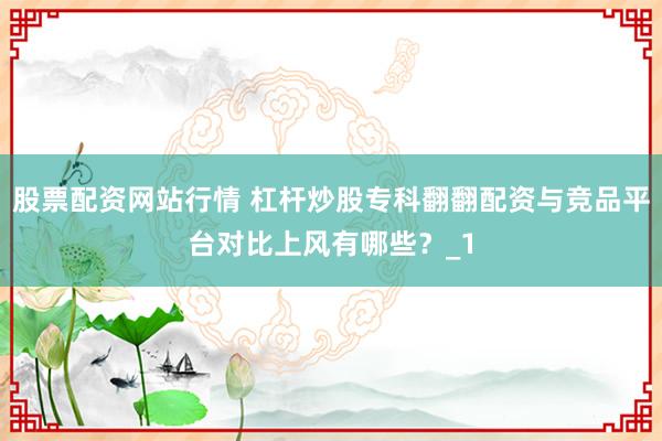 股票配资网站行情 杠杆炒股专科翻翻配资与竞品平台对比上风有哪些？_1